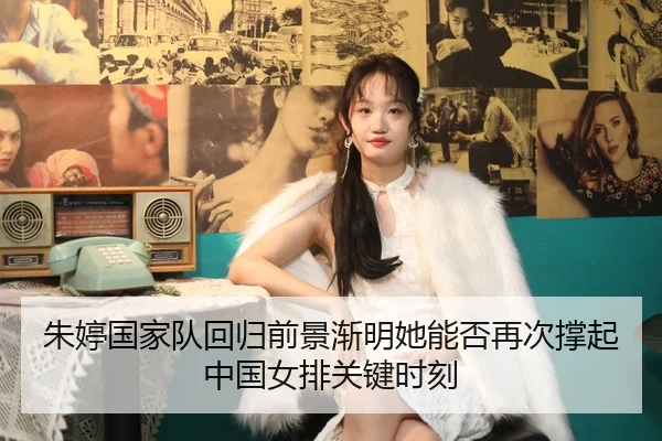 朱婷国家队回归前景渐明她能否再次撑起中国女排关键时刻